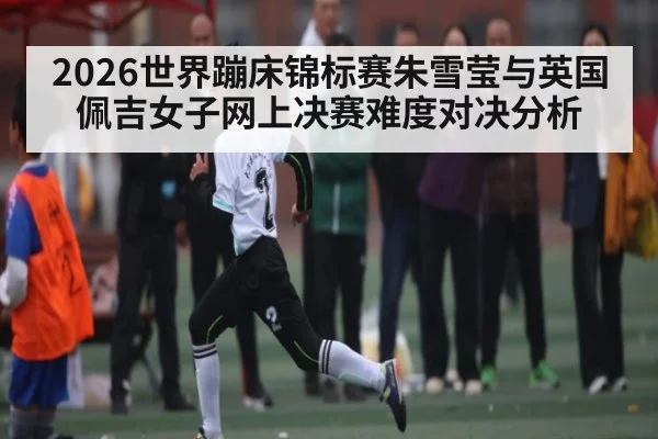 2026世界蹦床锦标赛朱雪莹与英国佩吉女子网上决赛难度对决分析