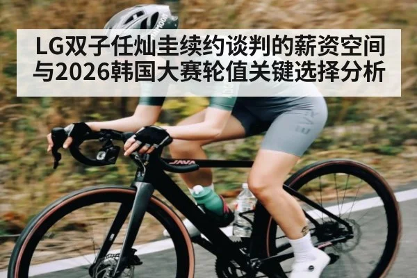 LG双子任灿圭续约谈判的薪资空间与2026韩国大赛轮值关键选择分析